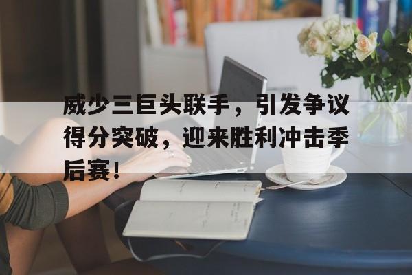 威少三巨头联手，引发争议得分突破，迎来胜利冲击季后赛！的简单介绍